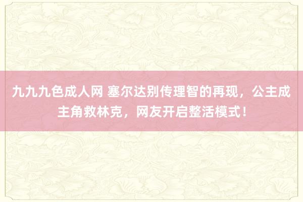 九九九色成人网 塞尔达别传理智的再现，公主成主角救林克，网友开启整活模式！