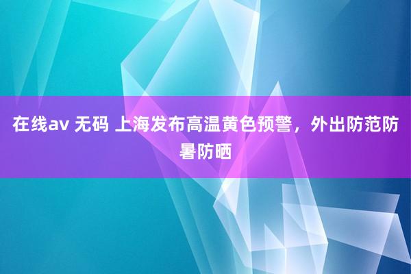 在线av 无码 上海发布高温黄色预警，外出防范防暑防晒